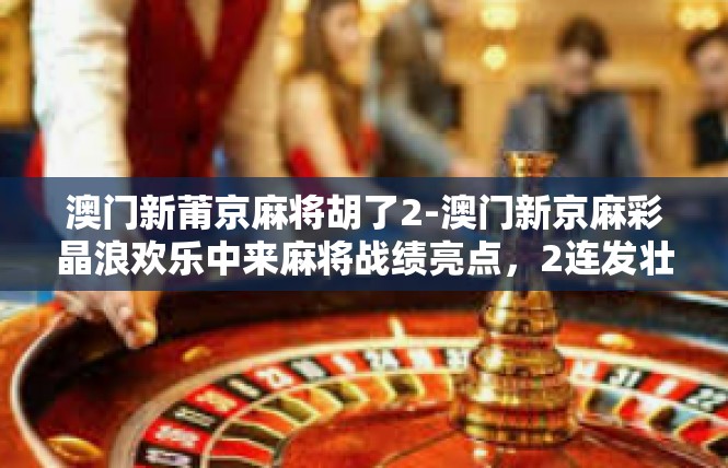 澳门新莆京麻将胡了2-澳门新京麻彩晶浪欢乐中来麻将战绩亮点，2连发壮芒与创新会涌现-澳门新莆京麻将胡了2