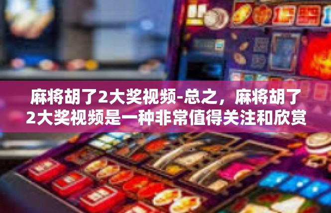 麻将胡了2大奖视频-总之，麻将胡了2大奖视频是一种非常值得关注和欣赏的娱乐视频。它不仅可以让人们感受到浓厚的娱乐氛围，还可以让人们更好地了解和学习麻将游戏。麻将胡了2大奖视频