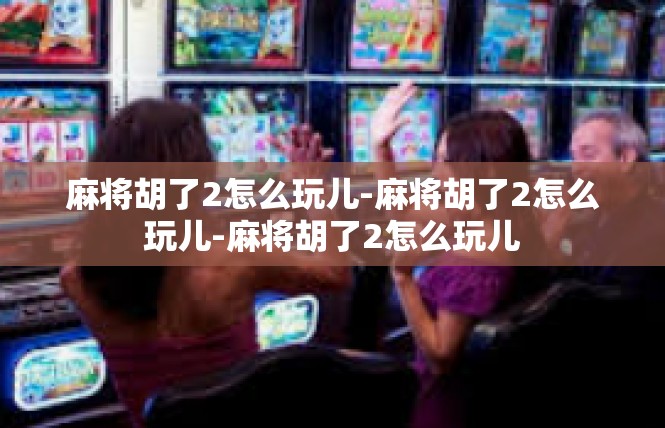 麻将胡了2怎么玩儿-麻将胡了2怎么玩儿-麻将胡了2怎么玩儿