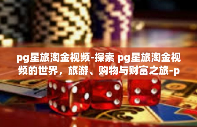 pg星旅淘金视频-探索 pg星旅淘金视频的世界，旅游、购物与财富之旅-pg星旅淘金视频
