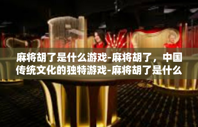 麻将胡了是什么游戏-麻将胡了，中国传统文化的独特游戏-麻将胡了是什么游戏