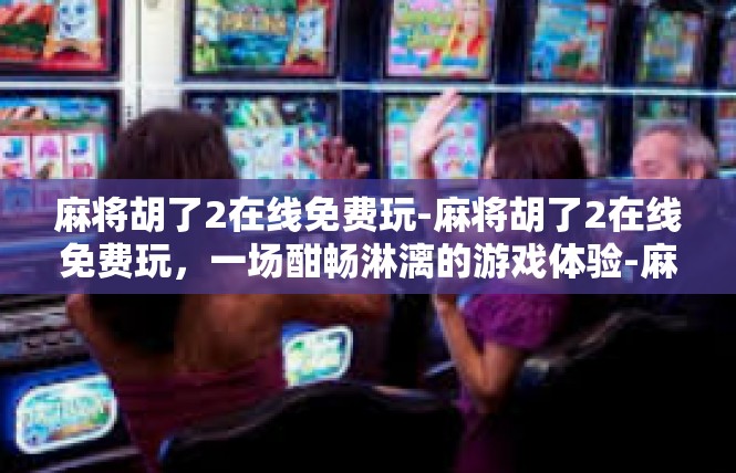 麻将胡了2在线免费玩-麻将胡了2在线免费玩，一场酣畅淋漓的游戏体验-麻将胡了2在线免费玩