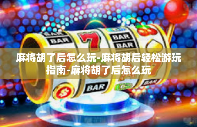 麻将胡了后怎么玩-麻将胡后轻松游玩指南-麻将胡了后怎么玩