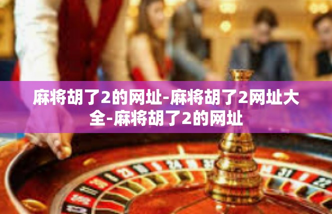 麻将胡了2的网址-麻将胡了2网址大全-麻将胡了2的网址