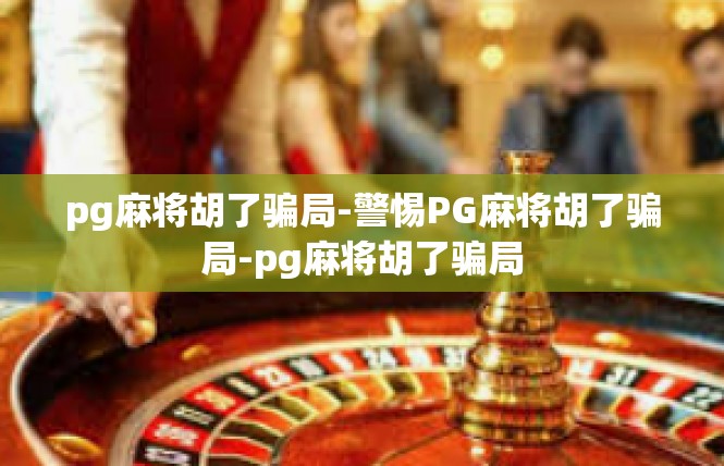 pg麻将胡了骗局-警惕PG麻将胡了骗局-pg麻将胡了骗局