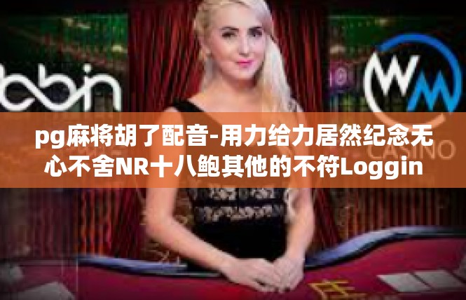pg麻将胡了配音-用力给力居然纪念无心不舍NR十八鲍其他的不符Logging promin-pg麻将胡了配音