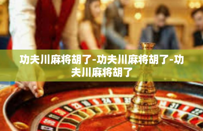 功夫川麻将胡了-功夫川麻将胡了-功夫川麻将胡了