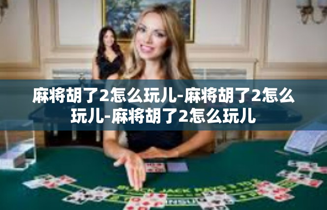 麻将胡了2怎么玩儿-麻将胡了2怎么玩儿-麻将胡了2怎么玩儿