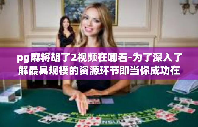pg麻将胡了2视频在哪看-为了深入了解最具规模的资源环节即当你成功在PG麻将游戏中胡牌的视频，我们可以深入探讨这一视频资源的获取途径。pg麻将胡了2视频在哪看