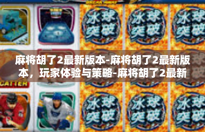 麻将胡了2最新版本-麻将胡了2最新版本，玩家体验与策略-麻将胡了2最新版本