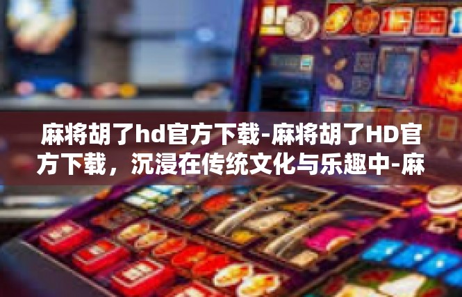 麻将胡了hd官方下载-麻将胡了HD官方下载，沉浸在传统文化与乐趣中-麻将胡了hd官方下载
