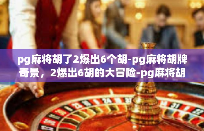 pg麻将胡了2爆出6个胡-pg麻将胡牌奇景，2爆出6胡的大冒险-pg麻将胡了2爆出6个胡