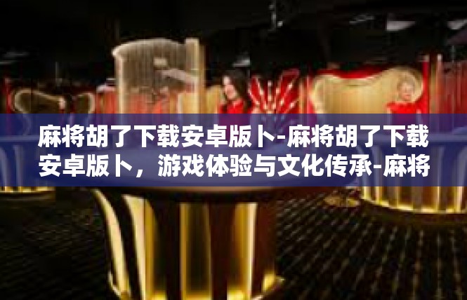 麻将胡了下载安卓版卜-麻将胡了下载安卓版卜，游戏体验与文化传承-麻将胡了下载安卓版卜