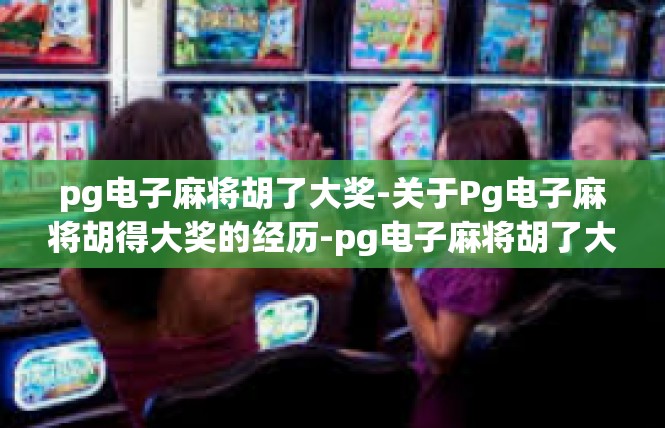 pg电子麻将胡了大奖-关于Pg电子麻将胡得大奖的经历-pg电子麻将胡了大奖