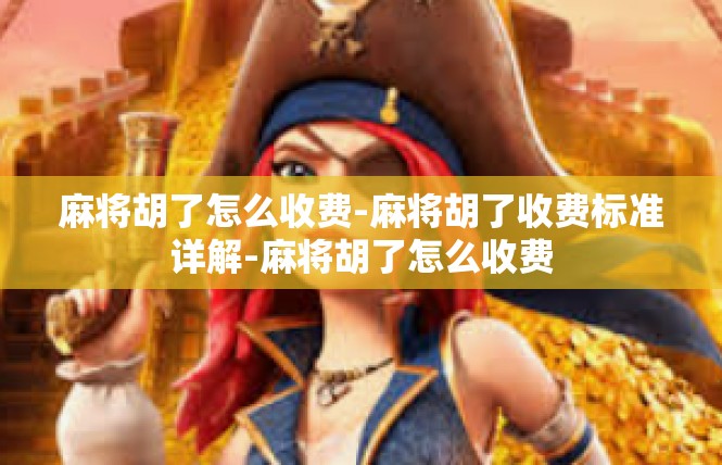 麻将胡了怎么收费-麻将胡了收费标准详解-麻将胡了怎么收费