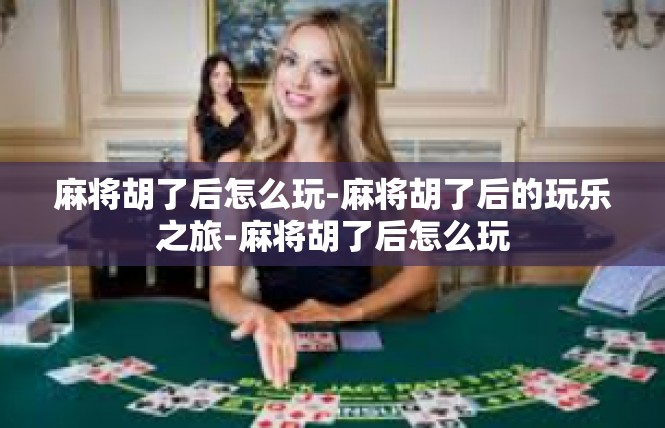麻将胡了后怎么玩-麻将胡了后的玩乐之旅-麻将胡了后怎么玩