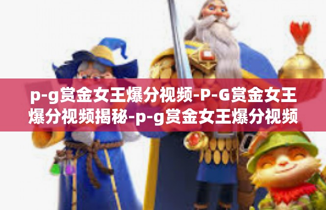 p-g赏金女王爆分视频-P-G赏金女王爆分视频揭秘-p-g赏金女王爆分视频