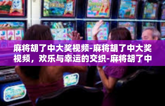 麻将胡了中大奖视频-麻将胡了中大奖视频，欢乐与幸运的交织-麻将胡了中大奖视频