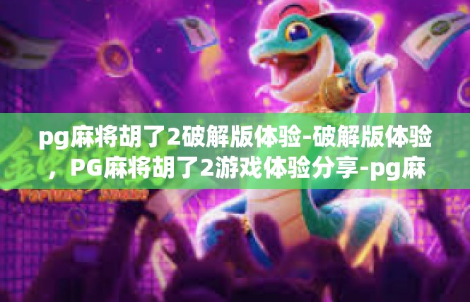 pg麻将胡了2破解版体验-破解版体验，PG麻将胡了2游戏体验分享-pg麻将胡了2破解版体验