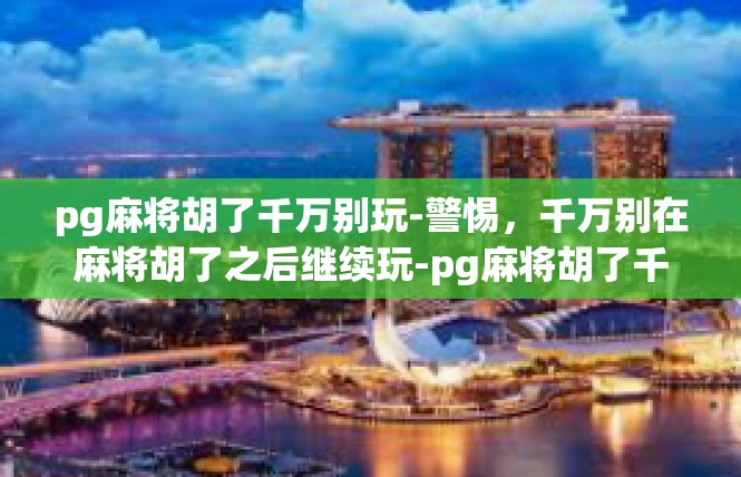 pg麻将胡了千万别玩-警惕，千万别在麻将胡了之后继续玩-pg麻将胡了千万别玩
