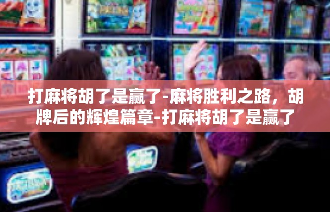 打麻将胡了是赢了-麻将胜利之路，胡牌后的辉煌篇章-打麻将胡了是赢了
