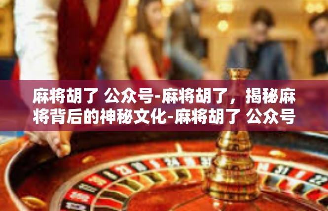 麻将胡了 公众号-麻将胡了，揭秘麻将背后的神秘文化-麻将胡了 公众号