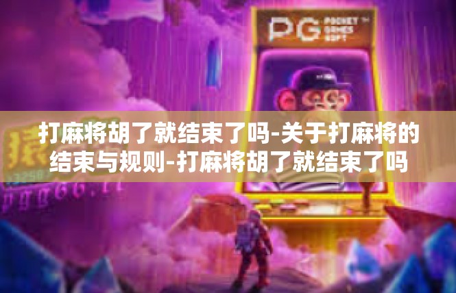 打麻将胡了就结束了吗-关于打麻将的结束与规则-打麻将胡了就结束了吗
