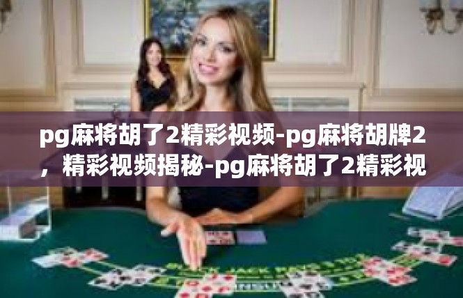 pg麻将胡了2精彩视频-pg麻将胡牌2，精彩视频揭秘-pg麻将胡了2精彩视频