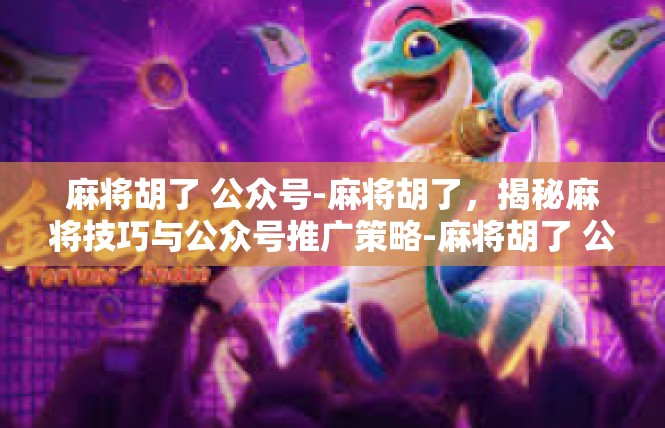 麻将胡了 公众号-麻将胡了，揭秘麻将技巧与公众号推广策略-麻将胡了 公众号