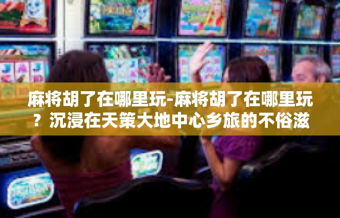 麻将胡了在哪里玩-麻将胡了在哪里玩？沉浸在天策大地中心乡旅的不俗滋味！麻将胡了在哪里玩