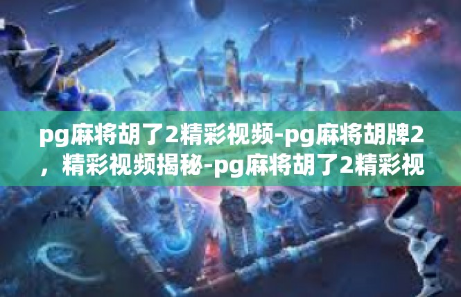 pg麻将胡了2精彩视频-pg麻将胡牌2，精彩视频揭秘-pg麻将胡了2精彩视频