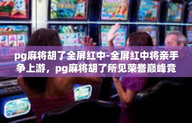 pg麻将胡了全屏红中-全屏红中将亲手争上游，pg麻将胡了所见荣誉巅峰竞技场景-pg麻将胡了全屏红中