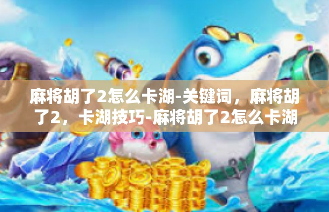 麻将胡了2怎么卡湖-关键词，麻将胡了2，卡湖技巧-麻将胡了2怎么卡湖