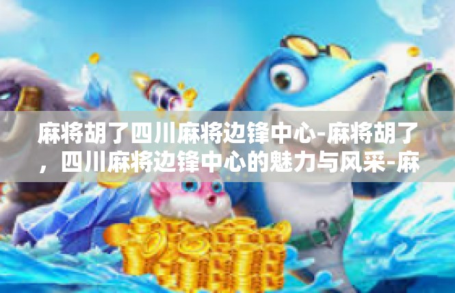 麻将胡了四川麻将边锋中心-麻将胡了，四川麻将边锋中心的魅力与风采-麻将胡了四川麻将边锋中心
