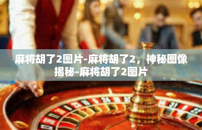 麻将胡了2图片-麻将胡了2，神秘图像揭秘-麻将胡了2图片