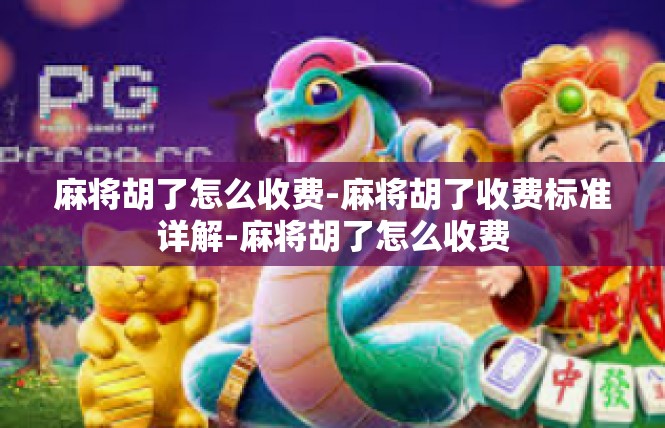 麻将胡了怎么收费-麻将胡了收费标准详解-麻将胡了怎么收费