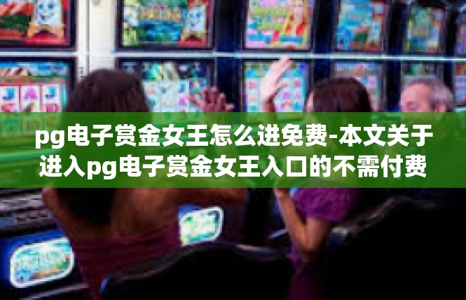 pg电子赏金女王怎么进免费-本文关于进入pg电子赏金女王入口的不需付费相关要点整理如下。pg电子赏金女王怎么进免费