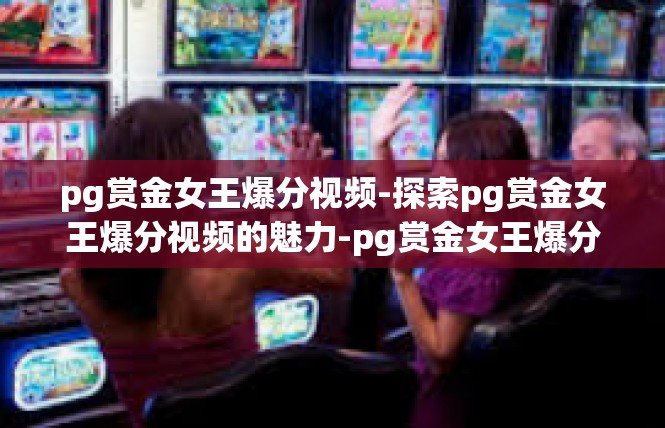 pg赏金女王爆分视频-探索pg赏金女王爆分视频的魅力-pg赏金女王爆分视频
