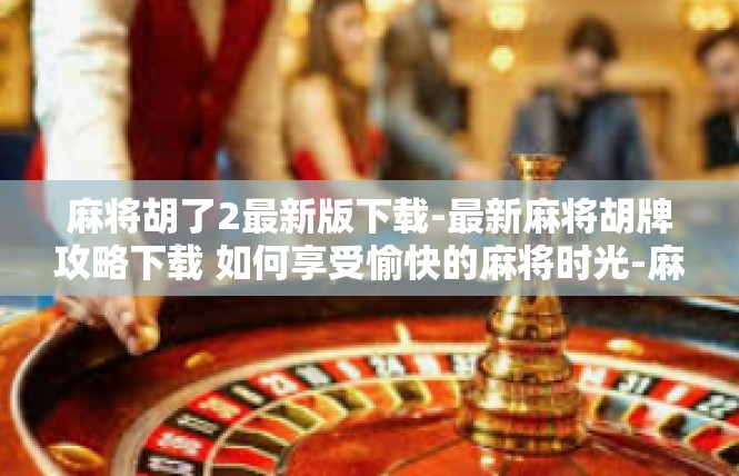 麻将胡了2最新版下载-最新麻将胡牌攻略下载 如何享受愉快的麻将时光-麻将胡了2最新版下载