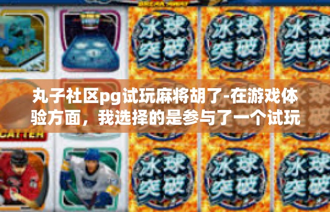 丸子社区pg试玩麻将胡了-在游戏体验方面，我选择的是参与了一个试玩活动。在游戏中，我遇到了许多有趣的人和丰富的场景。每次游戏都是一次新的体验，每次胡麻都是一次突破自我、挑战自我的机会。丸子社区pg试玩麻将胡了