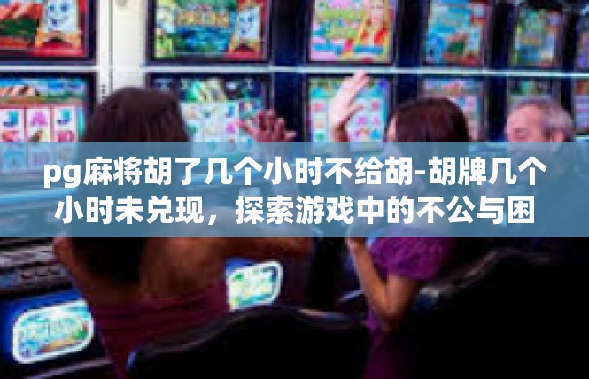pg麻将胡了几个小时不给胡-胡牌几个小时未兑现，探索游戏中的不公与困境-pg麻将胡了几个小时不给胡