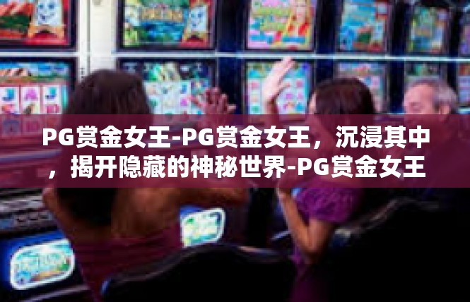 PG赏金女王-PG赏金女王，沉浸其中，揭开隐藏的神秘世界-PG赏金女王