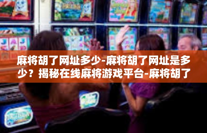 麻将胡了网址多少-麻将胡了网址是多少？揭秘在线麻将游戏平台-麻将胡了网址多少