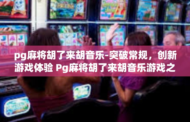 pg麻将胡了来胡音乐-突破常规，创新游戏体验 Pg麻将胡了来胡音乐游戏之旅-pg麻将胡了来胡音乐