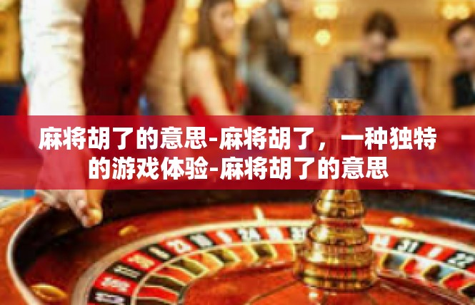 麻将胡了的意思-麻将胡了，一种独特的游戏体验-麻将胡了的意思