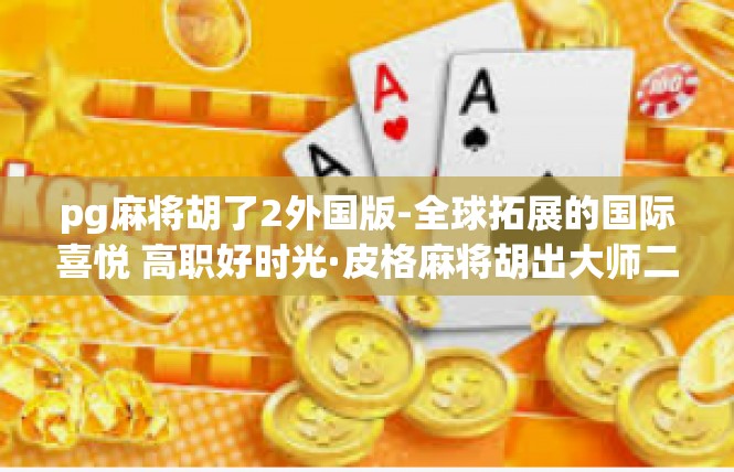 pg麻将胡了2外国版-全球拓展的国际喜悦 高职好时光·皮格麻将胡出大师二外国版-pg麻将胡了2外国版