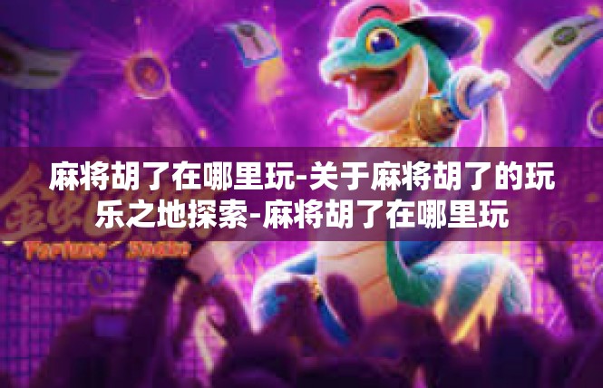 麻将胡了在哪里玩-关于麻将胡了的玩乐之地探索-麻将胡了在哪里玩