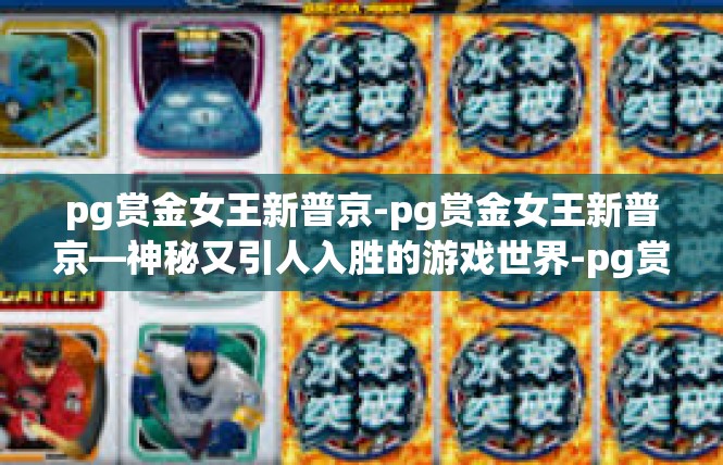pg赏金女王新普京-pg赏金女王新普京—神秘又引人入胜的游戏世界-pg赏金女王新普京