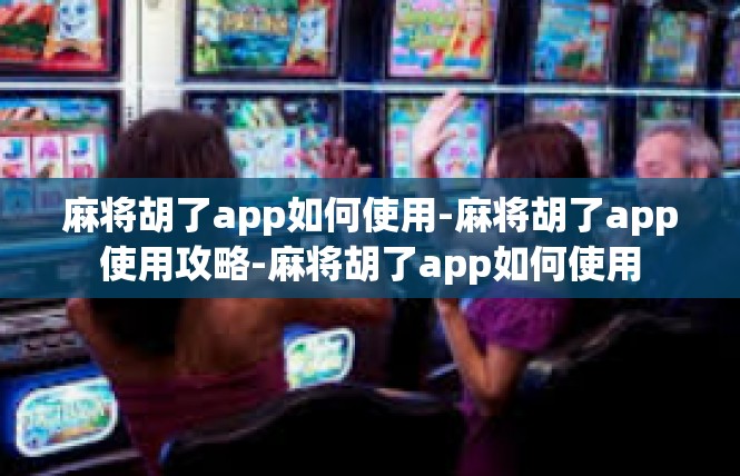 麻将胡了app如何使用-麻将胡了app使用攻略-麻将胡了app如何使用