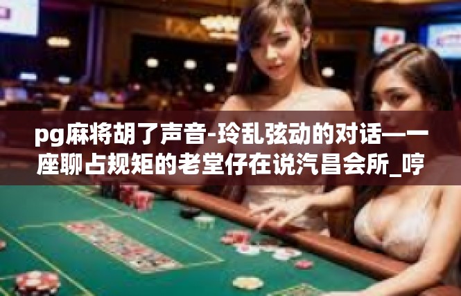 pg麻将胡了声音-玲乱弦动的对话—一座聊占规矩的老堂仔在说汽昌会所_哼哼嘶个舒适按钮实现了招刻触底的聲光自由，pg麻将胡了声音